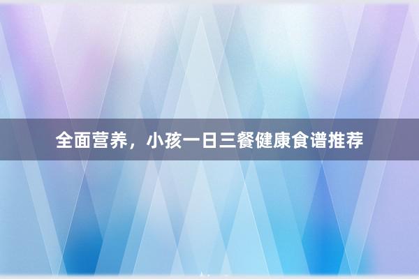 全面营养，小孩一日三餐健康食谱推荐