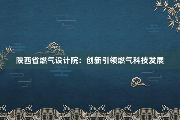 陕西省燃气设计院：创新引领燃气科技发展